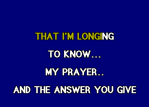 THAT I'M LONGING

TO KNOW...
MY PRAYER.
AND THE ANSWER YOU GIVE