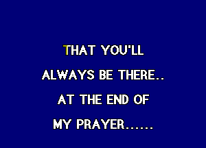 THAT YOU'LL

ALWAYS BE THERE..
AT THE END OF
MY PRAYER ......