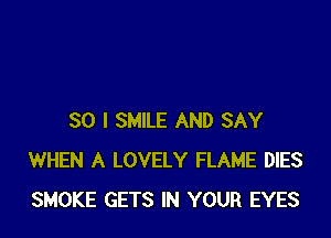 SO I SMILE AND SAY
WHEN A LOVELY FLAME DIES
SMOKE GETS IN YOUR EYES