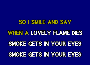 SO I SMILE AND SAY
WHEN A LOVELY FLAME DIES
SMOKE GETS IN YOUR EYES
SMOKE GETS IN YOUR EYES