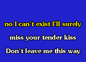 no I can't exist I'll surely
miss your tender kiss

Don't leave me this way