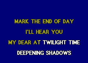 MARK THE END OF DAY

I'LL HEAR YOU
MY DEAR AT TWILIGHT TIME
DEEPENING SHADOWS