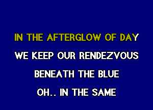 IN THE AFTERGLOW 0F DAY
WE KEEP OUR RENDEZVOUS
BENEATH THE BLUE
0H.. IN THE SAME