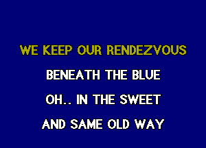 WE KEEP OUR RENDEZVOUS
BENEATH THE BLUE
0H.. IN THE SWEET
AND SAME OLD WAY