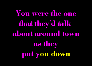 You were the one
that they'd talk
about around town
as they

put you down