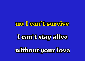 no I can't survive

I can't stay alive

without your love