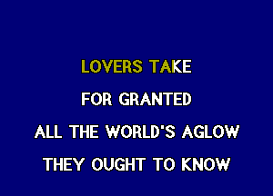 LOVERS TAKE

FOR GRANTED
ALL THE WORLD'S AGLOW
THEY OUGHT TO KNOW