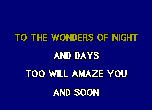 TO THE WONDERS 0F NIGHT

AND DAYS
T00 WILL AMAZE YOU
AND SOON