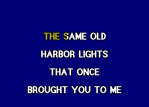 THE SAME OLD

HARBOR LIGHTS
THAT ONCE
BROUGHT YOU TO ME