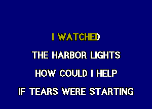 I WATCHED

THE HARBOR LIGHTS
HOW COULD I HELP
IF TEARS WERE STARTING