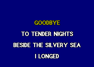 GOODBYE

T0 TENDER NIGHTS
BESIDE THE SILVERY SEA
l LONGED