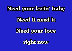 Need your lovin' baby

Need it need it
Need your love

right now