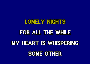 LONELY NIGHTS

FOR ALL THE WHILE
MY HEART IS WHISPERING
SOME OTHER