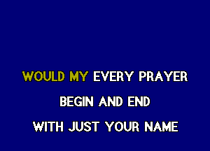 WOULD MY EVERY PRAYER
BEGIN AND END
WITH JUST YOUR NAME