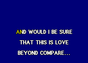 AND WOULD I BE SURE
THAT THIS IS LOVE
BEYOND COMPARE...