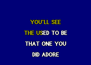 YOU'LL SEE

THE USED TO BE
THAT ONE YOU
DID ADORE