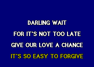 DARLING WAIT

FOR IT'S NOT TOO LATE
GIVE OUR LOVE A CHANCE
IT'S SO EASY TO FORGIVE