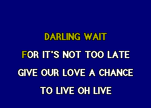 DARLING WAIT

FOR IT'S NOT TOO LATE
GIVE OUR LOVE A CHANCE
TO LIVE 0H LIVE