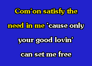 Com'on satisfy the
need in me 'cause only
your good lovin'

can set me free