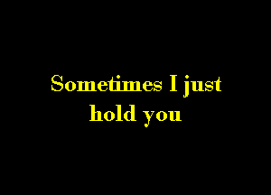 Sometimes I just

hold you