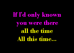 If I'd only lmown
you were there
all the time
All this time...

Q