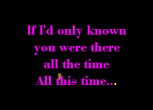 If I'd only lmown
you were there
all the time
All fhis time...

Q