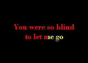 You were so blind

to let me go