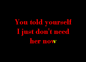 You told yourself

I just don't need

her now