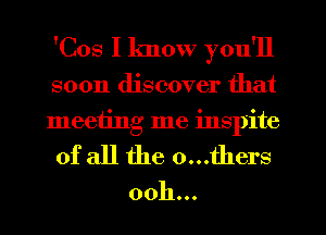 'Cos I know you'll

soon discover that
meeting me inspite
of all the 0...thers

ooh...