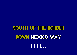 SOUTH OF THE BORDER
DOWN MEXICO WAY
I I I I...