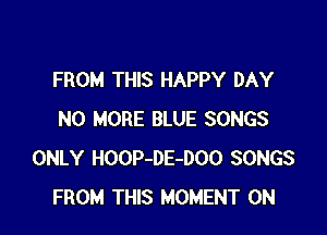 FROM THIS HAPPY DAY

NO MORE BLUE SONGS
ONLY HOOP-DE-DOO SONGS
FROM THIS MOMENT 0N