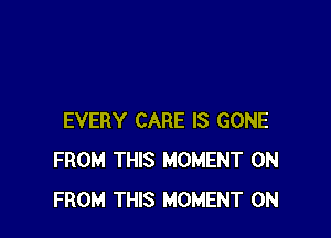 EVERY CARE IS GONE
FROM THIS MOMENT 0N
FROM THIS MOMENT 0N