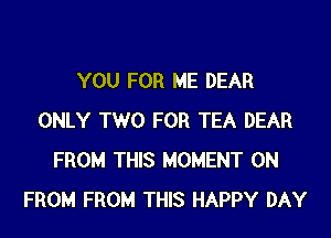 YOU FOR ME DEAR

ONLY TWO FOR TEA DEAR
FROM THIS MOMENT 0N
FROM FROM THIS HAPPY DAY