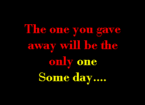 The one you gave
away will be the
only one

Some day....