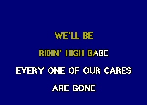 WE'LL BE

RIDIN' HIGH BABE
EVERY ONE OF OUR CARES
ARE GONE