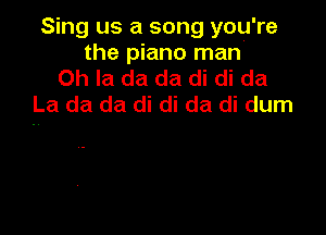 Sing us a song you're
the piano man'
Oh la da da di di da
La da da di di da di dum