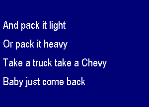 And pack it light
Or pack it heavy

Take a truck take a Chevy

Baby just come back