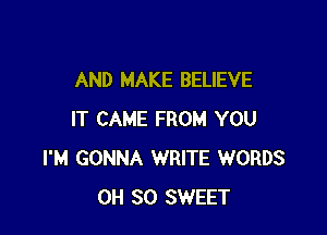 AND MAKE BELIEVE

IT CAME FROM YOU
I'M GONNA WRITE WORDS
0H 30 SWEET