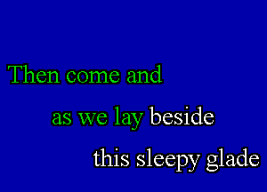 Then come and

as we lay beside

this sleepy glade