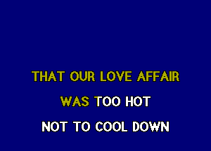 THAT OUR LOVE AFFAIR
WAS T00 HOT
NOT TO COOL DOWN
