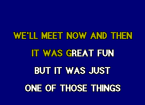 WE'LL MEET NOW AND THEN

IT WAS GREAT FUN
BUT IT WAS JUST
ONE OF THOSE THINGS