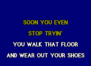 SOON YOU EVEN

STOP TRYIN'
YOU WALK THAT FLOOR
AND WEAR OUT YOUR SHOES