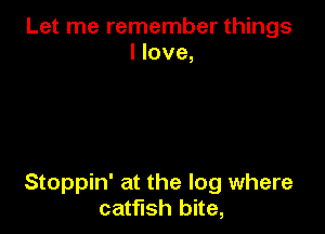 Let me remember things
I love,

Stoppin' at the log where
catfish bite,