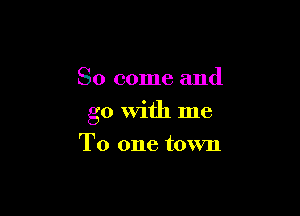 So come and

go With me

To one town