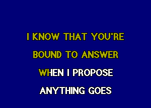 I KNOW THAT YOU'RE

BOUND TO ANSWER
WHEN I PROPOSE
ANYTHING GOES