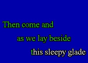 Then come and

as we lay beside

this sleepy glade