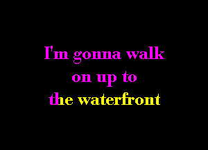 I'm gonna walk

on 11p to
the waterfront