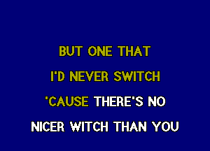 BUT ONE THAT

I'D NEVER SWITCH
'CAUSE THERE'S N0
NICER WITCH THAN YOU