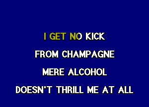 I GET N0 KICK

FROM CHAMPAGNE
MERE ALCOHOL
DOESN'T THRILL ME AT ALL
