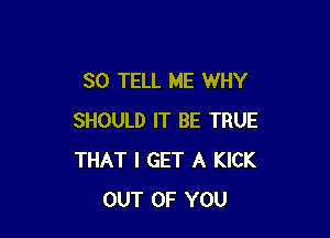 SO TELL ME WHY

SHOULD IT BE TRUE
THAT I GET A KICK
OUT OF YOU